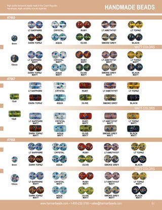 HANDMADE BEADS
www.harmanbeads.com • 1-800-232-3769 • sales@harmanbeads.com 51
High quality lampwork beads made in the Czech Republic.
Handmade, slight variability is to be expected.
MATT COLORS
#7665
MATT COLORS
MATT COLORS
#7667
#7668
LT SAPPHIRE CRYSTAL RUBY LT AMETHYST LT TOPAZ
8mm
10mm
DARK TOPAZ AQUA OLIVE SMOKE GREY BLACK
LT SAPPHIRE
MATT
CRYSTAL
MATT
RUBY
MATT
LT AMETHYST
MATT
LT TOPAZ
MATT
DARK TOPAZ
MATT
AQUA
MATT
OLIVE
MATT
SMOKE GREY
MATT
BLACK
MATT
LT SAPPHIRE CRYSTAL RUBY LT AMETHYST LT TOPAZ
DARK TOPAZ AQUA OLIVE SMOKE GREY BLACK
LT SAPPHIRE
MATT
CRYSTAL
MATT
RUBY
MATT
LT AMETHYST
MATT
LT TOPAZ
MATT
DARK TOPAZ
MATT
AQUA
MATT
OLIVE
MATT
SMOKE GREY
MATT
BLACK
MATT
LT SAPPHIRE
MATT
CRYSTAL
MATT
RUBY
MATT
LT AMETHYST
MATT
LT TOPAZ
MATT
DARK TOPAZ
MATT
AQUA
MATT
OLIVE
MATT
SMOKE GREY
MATT
BLACK
MATT
LT SAPPHIRE CRYSTAL RUBY LT AMETHYST LT TOPAZ
DARK TOPAZ AQUA OLIVE SMOKE GREY BLACK
12x8
16x9
10mm
8mm
 