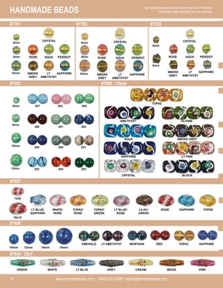 HANDMADE BEADS
www.harmanbeads.com • 1-800-232-3769 • sales@harmanbeads.com
52
High quality lampwork beads made in the Czech Republic.
Handmade, slight variability is to be expected.
#7701
#7603
#7702 #7703
#7607
#7649 12mm
#7688
#7645 23x7
ROSE AQUA PERIDOT
SMOKE
GREY
LT
AMETHYST
SAPPHIRE
CRYSTAL
ROSE AQUA PERIDOT
SMOKE
GREY
LT
AMETHYST
SAPPHIRE
CRYSTAL
ROSE AQUA PERIDOT
SMOKE
GREY
LT
AMETHYST
SAPPHIRE
CRYSTAL
6mm
8mm
10mm
6mm
8mm
10mm
6mm
8mm
6mm
8mm
10mm
12mm
307 303 304
308 301 302
306 305 201
203 204 202
AMETHYST
TOPAZ
OLIVINE
AQUA SMOKE GREY
SAPPHIRE LT PINK
CRYSTAL BLACK
LT BLUE/
SAPPHIRE
WHITE/
ROSE
TOPAZ/
ROSE
TOPAZ/
GREEN
LT BLUE/
ROSE
LILAC/
GREEN
ROSE SAPPHIRE TOPAZ
12x9
16x12
16mm
14mm
12mm
10mm
EMERALD LT AMETHYST MONTANA RED TOPAZ SAPPHIRE
GREEN BEIGE
WHITE LT BLUE GREY CREAM PINK
 