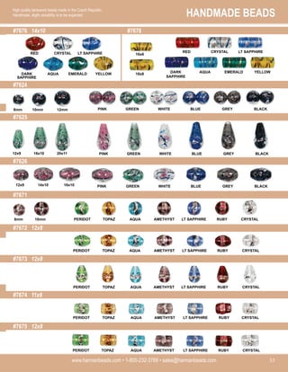 HANDMADE BEADS
www.harmanbeads.com • 1-800-232-3769 • sales@harmanbeads.com 53
High quality lampwork beads made in the Czech Republic.
Handmade, slight variability is to be expected.
#7676 14x10 #7678
#7624
#7625
#7626
#7671
#7674 11x8
#7675 12x8
#7672 12x8
#7673 12x8
PINK GREEN WHITE BLUE GREY BLACK
CRYSTAL
RED
DARK
SAPPHIRE
AQUA EMERALD YELLOW
LT SAPPHIRE
DARK
SAPPHIRE
AQUA EMERALD YELLOW
CRYSTAL
RED LT SAPPHIRE
PINK GREEN WHITE BLUE GREY BLACK
PINK GREEN WHITE BLUE GREY BLACK
PERIDOT TOPAZ AQUA AMETHYST LT SAPPHIRE RUBY CRYSTAL
PERIDOT TOPAZ AQUA AMETHYST LT SAPPHIRE RUBY CRYSTAL
PERIDOT TOPAZ AQUA AMETHYST LT SAPPHIRE RUBY CRYSTAL
PERIDOT TOPAZ AQUA AMETHYST LT SAPPHIRE RUBY CRYSTAL
PERIDOT TOPAZ AQUA AMETHYST LT SAPPHIRE RUBY CRYSTAL
16x6
18x8
8mm 10mm 12mm
12x9 16x10 20x11
12x9 14x10 16x10
8mm 10mm
 