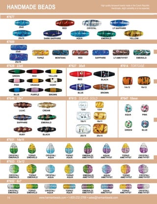 HANDMADE BEADS
www.harmanbeads.com • 1-800-232-3769 • sales@harmanbeads.com
54
High quality lampwork beads made in the Czech Republic.
Handmade, slight variability is to be expected.
#7677
#7689
#7629 23x6 #7627 30x8 #7614 TORTOISE
#7646 25x7
#7651 14x11
#7613 SILVER, GOLD #7647 10mm
#7653 13x12
#7652 6x7
TOPAZ MONTANA RED SAPPHIRE EMERALD
LT AMETHYST
DARK SAPPHIRE AQUA EMERALD
LT SAPPHIRE
YELLOW
CRYSTAL
RED
GREEN RED YELLOW
AQUA PINK
GREEN BLUE
CREAM
EMERALD
BLACK
LILAC
SAPPHIRE
RUBY
12x9
18x11
12x9
18x11
20x14
20x14
14x12 18x12
PINK ORANGE IVORY
BLUE PURPLE BROWN
RED BLACK
BLUE BROWN
CRYSTAL/
EMERALD
TOPAZ/
EMERALD
CRYSTAL/
AQUA
TOPAZ/
AQUA
EMERALD/
AMETHYST
AQUA/
AMETHYST
TOPAZ/
AMETHYST
CRYSTAL/
AMETHYST
CRYSTAL/
EMERALD
TOPAZ/
EMERALD
CRYSTAL/
AQUA
TOPAZ/
AQUA
EMERALD/
AMETHYST
AQUA/
AMETHYST
TOPAZ/
AMETHYST
CRYSTAL/
AMETHYST
CRYSTAL/
EMERALD
TOPAZ/
EMERALD
CRYSTAL/
AQUA
TOPAZ/
AQUA
EMERALD/
AMETHYST
AQUA/
AMETHYST
TOPAZ/
AMETHYST
CRYSTAL/
AMETHYST
25x10
20x8
23x8
25x10
 