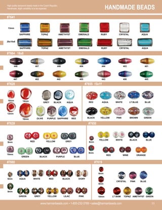 HANDMADE BEADS
www.harmanbeads.com • 1-800-232-3769 • sales@harmanbeads.com 55
High quality lampwork beads made in the Czech Republic.
Handmade, slight variability is to be expected.
#7641
#7664 18x8
#7628
#7639
#7655 15x11
#7660
#7650
#7619
13mm
20x10x6
SAPPHIRE TOPAZ AMETHYST EMERALD AQUA
RUBY CRYSTAL
SAPPHIRE TOPAZ AMETHYST EMERALD AQUA
RUBY CRYSTAL
407 448 404 444 403 401
446
402 442 405 443 406 445
447
AQUA
BLACK
OLIVE PURPLE SAPPHIRE
GREY
RED
WHITE
AQUA
RED
PINK
YELLOW
BLACK
BLUE
LT BLUE
GREEN
BROWN
10mm 14mm
12mm
16mm
PURPLE
BLACK
GREEN BLUE
YELLOW
RED GREY
8mm
10mm
6mm
8mm
6mm
8mm
RED
WHITE
AQUA BLACK IVORY
YELLOW
GREY
GREEN LILAC PINK
6mm
8mm
10mm
PINK
CRYSTAL BLUE
TOPAZ
LT SIAM GREEN
AMETHYST
WINE
RED
BLUE
ORANGE
WHITE
YELLOW BLACK
 