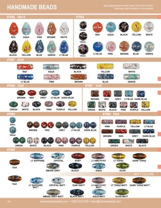 HANDMADE BEADS
www.harmanbeads.com • 1-800-232-3769 • sales@harmanbeads.com
56
High quality lampwork beads made in the Czech Republic.
Handmade, slight variability is to be expected.
#7656 18x13
#7657 23x8
#7654
#7696 12x8
#7695 #7698 16x6
#7697 11x9
MATT COLORS
#7666
14x9
19x9
BLACK
WHITE
GREEN YELLOW
PURPLE
PINK BLACK
WHITE
GREEN YELLOW
PURPLE
PINK
GREY
RED
BROWN DARK BLUE
LT BLUE
GREY
RED
BROWN DARK BLUE
LT BLUE
AQUA
LT BLUE
RED BLACK
PINK BLUE
BROWN GREEN
YELLOW WHITE
RED BLACK
LT BLUE BROWN
AQUA
PINK
YELLOW
BLUE
WHITE
GREEN
10mm
8mm
BLACK
WHITE
GREEN YELLOW
PURPLE
PINK
GREY
RED
BROWN DARK BLUE
LT BLUE
YELLOW
PURPLE
PINK
GREY
RED
BROWN
BLACK
WHITE
GREEN
LT BLUE
DARK BLUE
RED PINK
BLACK BLUE
AQUA
YELLOW
BROWN
GREEN
WHITE
LT BLUE 14mm
12mm
10mm
RUBY
CRYSTAL
LT SAPPHIRE DARK TOPAZ
LT TOPAZ
LT AMETHYST
BLACK
SMOKE GREY OLIVE
AQUA
RUBY MATT
CRYSTAL MATT
LT SAPPHIRE
MATT
DARK TOPAZ MATT
LT TOPAZ MATT
LT AMETHYST
MATT
BLACK MATT
SMOKE GREY MATT OLIVE MATT
AQUA MATT
 