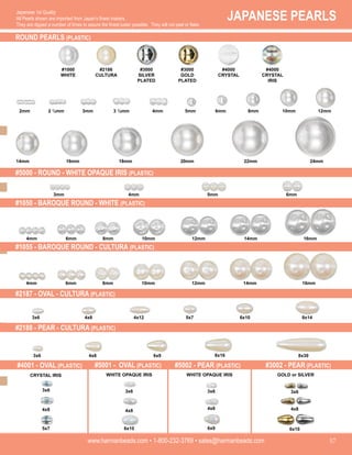 JAPANESE PEARLS
www.harmanbeads.com • 1-800-232-3769 • sales@harmanbeads.com 57
Japanese 1st Quality
All Pearls shown are imported from Japan’s finest makers.
They are dipped a number of times to assure the finest luster possible. They will not peel or flake.
ROUND PEARLS (PLASTIC)
#4001 - OVAL (PLASTIC)
#1000
WHITE
#2186
CULTURA
#3000
SILVER
PLATED
#3000
GOLD
PLATED
#4000
CRYSTAL
IRIS
2mm 2 ½mm 3mm 3 ½mm 4mm 5mm 6mm 8mm 10mm 12mm
24mm
22mm
20mm
18mm
16mm
14mm
3x6
4x8
5x7
3x6
4x8
6x10
3x6
4x8
6x9
3x6
4x8
6x10
CRYSTAL IRIS WHITE OPAQUE IRIS WHITE OPAQUE IRIS GOLD or SILVER
3mm 4mm 6mm
5mm
6mm 8mm 12mm
10mm 14mm
4mm
3x6 4x8 4x12 5x7 6x10 8x14
3x6 4x8 8x16
6x9 8x30
16mm
6mm 8mm 12mm
10mm 14mm
4mm 16mm
#5001 - OVAL (PLASTIC) #5002 - PEAR (PLASTIC) #3002 - PEAR (PLASTIC)
#5000 - ROUND - WHITE OPAQUE IRIS (PLASTIC)
#1050 - BAROQUE ROUND - WHITE (PLASTIC)
#1055 - BAROQUE ROUND - CULTURA (PLASTIC)
#2187 - OVAL - CULTURA (PLASTIC)
#2188 - PEAR - CULTURA (PLASTIC)
#4000
CRYSTAL
 