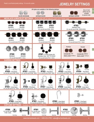 www.harmanbeads.com • 1-800-232-3769 • sales@harmanbeads.com
6
JEWELRY SETTINGS
www.harmanbeads.com • 1-800-232-3769 • sales@harmanbeads.com
6 www.harmanbeads.com • 1-800-232-3769 • sales@harmanbeads.com 6
JEWELRY SETTINGS
www.harmanbeads.com • 1-800-232-3769 • sales@harmanbeads.com 6
Ready to use finished jewelry settings. For use with crystals.
SILVER (RHODIUM) ANTIQUE SILVER ANTIQUE GOLD ANTIQUE COPPER
(For use with stone #1088 - SS29)
#7800
(Necklace)
#7830
(Bracelet)
(For use with stone #1088 - SS39)
#7801
(Necklace)
#7831
(Bracelet)
(For use with stone #1088 - SS29 & SS39)
#7802
(Necklace Only)
(For use with stone #1122 - SS47)
#7803
(Necklace)
#7832
(Bracelet)
(For use with stone #1122 - 12mm)
#7804
(Necklace)
#7833
(Bracelet)
(For use with stone #1122 - 14mm)
#7805
(Necklace)
#7834
(Bracelet)
(For use with stone #1122 - 12mm)
#7807 - 5 center stones only
(Necklace Only) - NOT TO SCALE
(For use with stone #4470 - 12mm)
#7806
(Necklace)
#7835
(Bracelet)
EARRING SETTINGS
Necklace Bracelet
Connector Bar: TOP
Approx. Length: 35-38 cm
Connector Bar: MIDDLE
Approx. Length: 15-16 cm
Side View Front View Side View Front View Side View Front View Side View Front View Side View Front View
#7850 - (Post Back)
(For use with stone #1088 - SS29)
#7851 - (Lever Back)
(For use with stone #1088 - SS29)
#7852 - (Post Back)
(For use with stone #1088 - SS39)
#7853 - (Lever Back)
(For use with stone #1088 - SS39)
#7854 - (Post Back)
(For use with stone #1122 - SS47)
Side View Front View
#7855 - (Lever Back)
(For use with stone #1122 - SS47)
Side View Front View
#7856 - (Post Back)
(For use with stone #1122 - 12mm)
Side View Front View
#7857 - (Lever Back)
(For use with stone #1122 - 12mm)
Side View Front View
#7858 - (Lever Back)
(For use with stone #1122 - 14mm)
Side View Front View
#7859 - (Lever Back)
(For use with stone #4470 - 12mm)
Side View Front View
#7860 - (Lever Back)
(For use with stone #4470 - 12mm)
NECKLACE & BRACELET SETTINGS - All are made with an extension chain and a lobster clasp.
Side View Front View
#7861 - (Post Back)
(For use with stone #4470 - 12mm)
#7862 - (Hook Back)
(For use with Pearl #5818)
#7863 - (Post Back)
(For use with Pearl #5818)
#7890
(For use with stone
#1088 - SS39)
#7891
(For use with stone
#4470 - 12mm)
#7892
(For use with stone
#1122 - 14mm)
CUFFLINK SETTINGS - Available in Gold or Silver plated ONLY.
Side View
Front View Side View
Front View Side View
Front View
All styles are available in the following platings: Silver & Gold
plating may be
available
by special order.
 