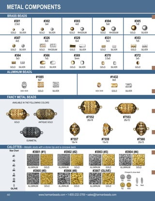 METAL COMPONENTS
www.harmanbeads.com • 1-800-232-3769 • sales@harmanbeads.com
60
BRASS BEADS
ALUMINUM BEADS
FANCY METAL BEADS
GOLD
#301
2.5x3
SILVER
#302
3x4
#303
4x5
#304
5x6
#305
7x8
GOLD SILVER GOLD RHODIUM GOLD RHODIUM GOLD SILVER
#307
4x5
#326
8x5
#329
8x4
#331
5x3
#353
7x5
GOLD SILVER GOLD RHODIUM GOLD SILVER GOLD SILVER GOLD SILVER
GOLD SILVER GOLD SILVER GOLD SILVER GOLD SILVER GOLD
#364
5x3
#366
7x5
#369
5mm
#370
3.5x5
#372
3x5
#1085
8x7
#1432
8x5
GOLD SILVER GOLD SILVER
SIDE VIEW SIDE VIEW
CALOTTES - Metallic studs with a dome top and a concave back.
#7552
26x18
#7553
26x15
#7557
18x14
#7560
20x15
GOLD ANTIQUE GOLD
GUNMETAL
AVAILABLE IN THE FOLLOWING COLORS:
#3901 (#1) #3902 (#2) #3903 (#3) #3904 (#4)
#3905 (#5) #3906 (#8) #3907 (OLIVE)
ALUMINUM
GOLD
GOLD ALUMINUM ALUMINUM GOLD ALUMINUM
ALUMINUM
GOLD
ALUMINUM GOLD ALUMINUM GOLD
GOLD
Enlarged to show detail
Size Chart
#1
#2
#3
#4
#5
#8
OLIVE
#7559
15x10
Top Back
Top Back
Top Back
 