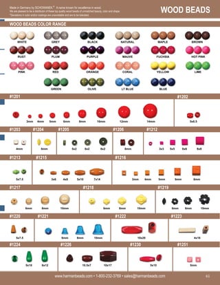 WOOD BEADS
www.harmanbeads.com • 1-800-232-3769 • sales@harmanbeads.com 61
Made in Germany by SCHOWANEK.©
A name known for excellence in wood.
We are pleased to be a distributor of these top quality wood beads of unmatched beauty, color and shape.
*Deviations in color and/or coatings are unavoidable and are to be tolerated.
WOOD BEADS COLOR RANGE
#1201
#1203
#1202
#1213
#1217
#1220
#1224
#1204 #1205 #1206 #1212
#1215 #1216
#1218 #1219
#1221 #1222 #1223
#1226 #1230 #1251
14mm
12mm
10mm
8mm
6mm
5mm
4mm
3mm
4mm 6mm 5x2 6x2 8x2 6mm 3x3 5x5 6x6 8x8
5x6.5
5x7.5 3x6 4x8 5x10 7x14 3mm 4mm 8mm
6mm
5mm
6mm 8mm 10mm 6mm 8mm 10mm 6mm 8mm 10mm
5x7.5 6mm 8mm 10mm 10x20 4x16
5x10 10.5x7 10x17 5x15 5mm
WHITE GREY BLACK NATURAL MAPLE BROWN
RUST PLUM PURPLE MAUVE FUCHSIA HOT PINK
PINK RED ORANGE CORAL YELLOW LIME
GREEN OLIVE LT BLUE BLUE
6x12
 