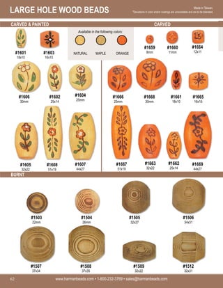 LARGE HOLE WOOD BEADS
www.harmanbeads.com • 1-800-232-3769 • sales@harmanbeads.com
62
Made in Taiwan.
*Deviations in color and/or coatings are unavoidable and are to be tolerated.
CARVED & PAINTED CARVED
BURNT
#1601
18x10
#1603
16x15
#1606
30mm
#1602
25x14
#1604
25mm
#1605
32x22
#1608
51x19
#1607
44x27
#1659
8mm
#1660
11mm
#1664
12x11
#1666
25mm
#1668
30mm
#1661
18x10
#1665
16x15
#1667
51x19
#1663
32x22
#1669
44x27
#1662
25x14
#1505
32x27
#1506
34x31
#1507
37x34
#1503
22mm
#1504
26mm
#1508
37x35
#1509
32x22
#1512
32x31
Available in the following colors:
MAPLE ORANGE
NATURAL
 