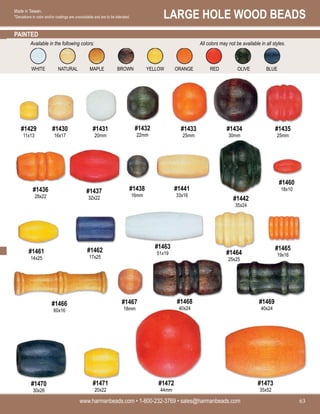 LARGE HOLE WOOD BEADS
www.harmanbeads.com • 1-800-232-3769 • sales@harmanbeads.com 63
Made in Taiwan.
*Deviations in color and/or coatings are unavoidable and are to be tolerated.
PAINTED
#1429
11x13
#1430
16x17
#1431
20mm
#1432
22mm
#1433
25mm
#1434
30mm
#1435
25mm
#1436
28x22
#1437
32x22
#1438
16mm
#1441
33x16
#1442
35x24
#1460
18x10
#1461
14x25
#1462
17x25
#1463
51x19 #1464
25x25
#1465
19x16
#1466
60x16
#1467
18mm
#1468
40x24
#1469
40x24
#1470
30x26
#1471
20x22
#1472
44mm
#1473
35x52
WHITE NATURAL MAPLE BROWN YELLOW ORANGE RED OLIVE BLUE
Available in the following colors: All colors may not be available in all styles.
 