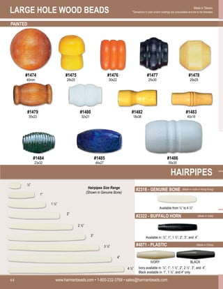 LARGE HOLE WOOD BEADS
www.harmanbeads.com • 1-800-232-3769 • sales@harmanbeads.com
64
Made in Taiwan.
*Deviations in color and/or coatings are unavoidable and are to be tolerated.
PAINTED
#1474
40mm
#1475
28x25
#1476
30x22
#1477
25x30
#1478
29x29
#1479
35x23
#1480
32x21
#1482
18x38
#1483
40x16
#1484
23x32
#1485
44x27
#1486
55x35
HAIRPIPES
½”
1”
1 ½”
2”
2 ½”
3”
3 ½”
4”
4 ½”
Available in: ½”, 1”, 1 ½”, 2”, 3”, and 4”.
Ivory available in: ½”, 1”, 1 ½”, 2”, 2 ½”, 3”, and 4”.
Black available in: 1”, 1 ½”, and 4” only.
#2318 - GENUINE BONE
Available from ½” to 4 ½”
#2322 - BUFFALO HORN
#4071 - PLASTIC
IVORY BLACK
Hairpipes Size Range
(Shown in Genuine Bone)
(Made in India or Hong Kong)
(Made in India)
(Made in China)
 