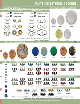 FLATBACK SETTINGS & STONES
www.harmanbeads.com • 1-800-232-3769 • sales@harmanbeads.com 7
#5015 - CHATON ROSES (CZECH EXTRA QUALITY MACHINE PRESSED)
#1685 - FANCY GLASS JEWELS - Additional colors and shapes may be available by special order.
COLORS/AB
COATINGS
BLACK
DIAMOND
AQUA
CRYSTAL LT
SAPPHIRE
SAPPHIRE MONTANA PERIDOT EMERALD
JONQUIL TOPAZ
KELLY
GREEN
SMOKE
TOPAZ
LT ROSE ROSE ROSALINE AMETHYST
LT AMETHYST SIAM LT SIAM JET
BLACK
DIAMOND/AB
AQUA/AB
CRYSTAL/AB LT
SAPPHIRE/AB
SAPPHIRE/AB MONTANA/AB PERIDOT/AB EMERALD/AB
JONQUIL/AB TOPAZ/AB SMOKE
TOPAZ/AB
LT
ROSE/AB
AMETHYST/AB LT
AMETHYST/AB
LT
SIAM/AB
JET/AB
AURUM BERMUDA
BLUE
CRYSTAL CAL HELIOTROPE MAREA VITRAIL
LIGHT
VITRAIL
MEDIUM
BLUE IRIS BRONZE GUNMETAL
Full color range is available in SS20 (as shown). All other sizes have a limited color range; some special sizes and colors may also be available.
Please refer to our website: www.harmanbeads.com to view specific color/size availability.
SS10
SS12
SS16
SS20
SS30
SS34
SS40
40x30
25x18
18x13
JADE FIRE OPAL BLACK OPAL
LAPIS MATRIX
RHINESTONE SETTINGS - (Available in gold or silver plating.)
SS10
SS12
SS16
SS20
SS34
SS42
SS48**
SS30
*Available in Extra Long Prong ONLY. Long Prong is not produced.
**Available in Regular Prong ONLY
#7780 - FLATBACK SEW-ON SETTINGS
40x30
25x18
18x13
SILVER
GOLD
TIFFANY SETTINGS RIM SETTINGS
SS10
SS12
SS16
SS20
SS34
SS42**
SS30* SS48**
#7770
#7771
#7778
#7779
REGULAR PRONG
LONG PRONG
REGULAR PRONG
LONG PRONG
SS9
SS7
SS6
 