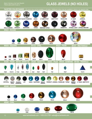 GLASS JEWELS (NO HOLES)
www.harmanbeads.com • 1-800-232-3769 • sales@harmanbeads.com
8
Made in Germany or the Czech Republic.
Flatback glass jewels for glue on.
Made in Germany or the Czech Republic.
Flatback glass jewels for glue on.
#5023 - ROUND
#5035 - SQUARE #5123 - OVAL
CRYSTAL CRYSTAL/AB AQUA LT AMETHYST AMETHYST ROSALINE
25mm
20mm
18mm
15mm
13mm
11mm
9mm
7mm
FACETED COLOR RANGE - All colors may not be available in all styles. Additional colors may be available in stock or by special order.
BLACK DIAMOND LT SIAM JONQUIL
KELLY GREEN PERIDOT TOPAZ SMOKED TOPAZ JET HEMATITE
SAPPHIRE VITRAIL LIGHT VITRAIL MEDIUM
25x18
18x13
14x10
#5221 - PEAR
20x11
#5107 - RECTANGLE
10x8
12x12
10x10
8x8
6x6
4x4
#5286 - PEAR #5118 - NAVETTE #5285 - NAVETTE #5065 - PEAR #5438 - DIAMOND #5158 - TRIANGLE
10x6 13x7.8 11x4 13x4 15x7 8x4 10x5 15x7 7x5 10x7 13x13
CABOCHON COLOR RANGE - All colors may not be available in all styles. Additional colors may be available in stock or by special order.
#5046 - ROUND
#5048 - OVAL
25mm
20mm
18mm
15mm
13mm
11mm
9mm
7mm
25x18
18x13
14x10
12x10
10x8
8x6
CRYSTAL WHITE
OPAL
BLACK
DIAMOND
JET AQUA SAPPHIRE KELLY
GREEN
PERIDOT JONQUIL ROSALINE TOPAZ SMOKE
TOPAZ
LT SIAM AMETHYST
GLASS JEWELS (NO HOLES)
 