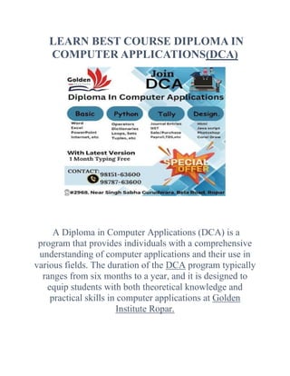 LEARN BEST COURSE DIPLOMA IN
COMPUTER APPLICATIONS(DCA)
A Diploma in Computer Applications (DCA) is a
program that provides individuals with a comprehensive
understanding of computer applications and their use in
various fields. The duration of the DCA program typically
ranges from six months to a year, and it is designed to
equip students with both theoretical knowledge and
practical skills in computer applications at Golden
Institute Ropar.
 