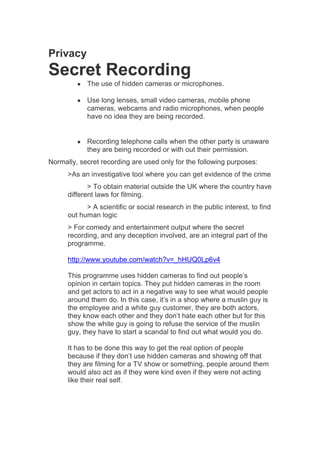 Privacy

Secret Recording
The use of hidden cameras or microphones.
Use long lenses, small video cameras, mobile phone
cameras, webcams and radio microphones, when people
have no idea they are being recorded.

Recording telephone calls when the other party is unaware
they are being recorded or with out their permission.
Normally, secret recording are used only for the following purposes:
>As an investigative tool where you can get evidence of the crime
> To obtain material outside the UK where the country have
different laws for filming.
> A scientific or social research in the public interest, to find
out human logic
> For comedy and entertainment output where the secret
recording, and any deception involved, are an integral part of the
programme.
http://www.youtube.com/watch?v=_hHUQ0Lp6v4
This programme uses hidden cameras to find out people’s
opinion in certain topics. They put hidden cameras in the room
and get actors to act in a negative way to see what would people
around them do. In this case, it’s in a shop where a muslin guy is
the employee and a white guy customer, they are both actors,
they know each other and they don’t hate each other but for this
show the white guy is going to refuse the service of the muslin
guy, they have to start a scandal to find out what would you do.
It has to be done this way to get the real option of people
because if they don’t use hidden cameras and showing off that
they are filming for a TV show or something, people around them
would also act as if they were kind even if they were not acting
like their real self.

 
