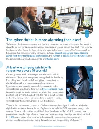 100% wholly-owned subsidiary of Samsung
Empowering 200+ clients across 12 countries
Today, every business engagement and third-party transaction is vetted against cybersecurity
risks. Be it a merger & acquisition, vendor contracts, or even a partnership deal; cybersecurity
has become a key factor in determining the potential of every venture.This ‘wake-up call for
businesses’ has come after many companies suffered beneath-the-surface costs, attackers
gained multi-layer technological sophistication, the number of attacks increased multifold, and
the pandemic brought cybersecurity to an inflexion point.
On the granular level: technologies introduce risk, and so
do humans. At present, companies manage both in abundance.
Everything from the cloud, IoT, and global connectivity to
the hybrid workforce, third-party vendors, and even
hyper-convergence create unintended gateways to risks,
vulnerabilities, attacks, and failures.The hyperconnected youth
is an easy target for social engineering scams like ransomware,
phishing, and spyware. Coupled with the rise in cloud services
and smartphones, we have newer and more potent security
vulnerabilities than what we faced a few decades ago.
There is also an increased presence of information on cyber-physical platforms while the
digital wave has swept in new forms of cyberattacks, including SQL injections, supply-chain
attacks, ML/AI attacks, and targeted Blockchain data leaks. In March 2020, cybersecurity
professionals faced a huge influx of remote workers seemingly overnight and attacks spiked
by 148%. As of today, cybersecurity is threatened by the continued expansion of
decentralized touchpoints, increasing data volume, and the possibility of shadow IT.
The cyber threat is more alarming than ever!
© 2022 HARMAN International | services.harman.com
At least one company gets hit with
ransomware every 40 seconds!
 