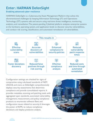 Enter: HARMAN DefenSight
Enabling advanced cyber-resilience
Effective
vulnerability
scans
Faster deviations
discovery
Accurate
discovery of
vulnerabilities
Reduced false
positives through
risk scoring
Enhanced
compliance to
security policies
Effective
compliance
analysis
Reduced
vulnerability
patch response
times
Reduced costs
and time through
automated
remediation
This results in
© 2022 HARMAN International | services.harman.com
HARMAN DefenSight is a Cybersecurity Asset Management Platform that solves the
aforementioned challenges by keeping Information Technology (IT) and Operations
Technology (OT) systems safe and secure using real-time threat intelligence, monitoring,
analytics, and remediation.The patent-pending CybeIntel platform analyzes enterprise systems
at the hardware, operating system, and application levels to discover security vulnerabilities,
and conduct risk scoring, classification, and automated remediation of vulnerabilities.
Configuration settings are checked for signs of
compromise using rule-based standards of NIST,
USGCB, and more as DefenSight comprehensively
deploys security assessments that determine
compliance and provide consolidated reports. It
provides metadata, scanning and patching tools with
aggregated open standards, automated vulnerability
management, measurement, and policy compliance
products to enumerate software flaws and
configuration issues related to security. It leverages
the power of AI/ML to reduce compliance
deviations and deploy predictive analysis.
 
