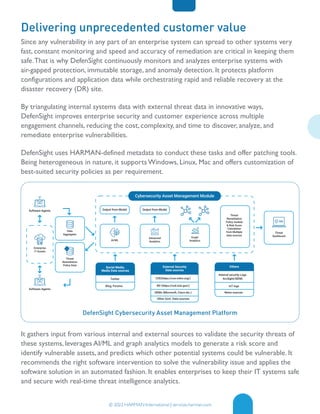 DefenSight Cybersecurity Asset Management Platform
© 2022 HARMAN International | services.harman.com
Delivering unprecedented customer value
Since any vulnerability in any part of an enterprise system can spread to other systems very
fast, constant monitoring and speed and accuracy of remediation are critical in keeping them
safe.That is why DefenSight continuously monitors and analyzes enterprise systems with
air-gapped protection, immutable storage, and anomaly detection. It protects platform
configurations and application data while orchestrating rapid and reliable recovery at the
disaster recovery (DR) site.
By triangulating internal systems data with external threat data in innovative ways,
DefenSight improves enterprise security and customer experience across multiple
engagement channels, reducing the cost, complexity, and time to discover, analyze, and
remediate enterprise vulnerabilities.
DefenSight uses HARMAN-defined metadata to conduct these tasks and offer patching tools.
Being heterogeneous in nature, it supports Windows, Linux, Mac and offers customization of
best-suited security policies as per requirement.
It gathers input from various internal and external sources to validate the security threats of
these systems, leverages AI/ML and graph analytics models to generate a risk score and
identify vulnerable assets, and predicts which other potential systems could be vulnerable. It
recommends the right software intervention to solve the vulnerability issue and applies the
software solution in an automated fashion. It enables enterprises to keep their IT systems safe
and secure with real-time threat intelligence analytics.
Threat
Dashboard
Social Media,
Media Data sources
Twitter
Blog, Forums
Others
CVE(https://cve.mitre.org/)
NV (https://nvd.nist.gov/)
OEMs (Microsoft, Cisco etc.)
Other Govt. Data sources
Internal security Logs
ArcSight/SIEM)
External Security
Data sources
AI/ML
Advanced
Analytics
Threat
Remediation
Policy module
& Risk Score
Calculation
from Multiple
data sources
Output from Model Output from Model
Graph
Analytics
Cybersecurity Asset Management Module
Software Agents
Data
Aggregator
Enterprise
IT Assets
Threat
Remediation
Policy Data
Software Agents
loT logs
News sources
 