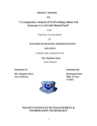 PROJECT REPORT

                              ON

    “A Comparative Analysis of ULIP of Bajaj Allianz Life
          Insurance Co. Ltd with Mutual Fund”
                               FOR

                      PARTIAL FULFILMENT

                                OF

                MASTERS OF BUSINESS ADMINISTRATION

                           (2011-2013)

                     UNDER THE GUIDANCE OF

                         Mrs. Rajinder Kaur
                           (Asst. Professor)


Submitted To:                                  Submitted By:
Mrs. Rajinder Kaur                             Harmanjot Kaur
Asst. Professor                                MBA 4th Sem.
                                               1174471




       MALOUT INSTITUTE OF MANAGEMENT &
           INFORMATION TECHNOLOGY


                                1
 