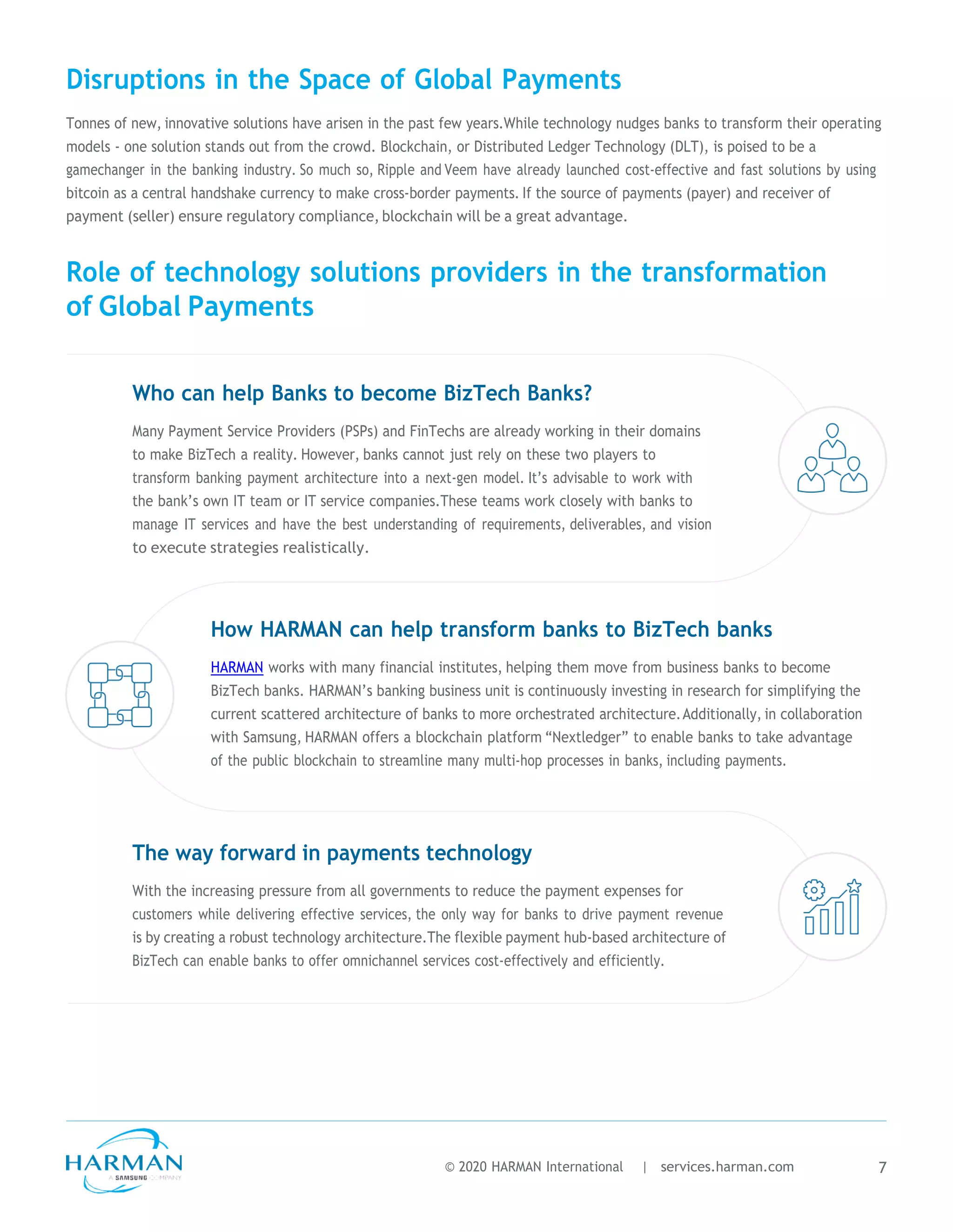 Disruptions in the Space of Global Payments
Tonnes of new, innovative solutions have arisen in the past few years.While technology nudges banks to transform their operating
models - one solution stands out from the crowd. Blockchain, or Distributed Ledger Technology (DLT), is poised to be a
gamechanger in the banking industry. So much so, Ripple and Veem have already launched cost-effective and fast solutions by using
bitcoin as a central handshake currency to make cross-border payments. If the source of payments (payer) and receiver of
payment (seller) ensure regulatory compliance, blockchain will be a great advantage.
Role of technology solutions providers in the transformation
of Global Payments
Who can help Banks to become BizTech Banks?
Many Payment Service Providers (PSPs) and FinTechs are already working in their domains
to make BizTech a reality. However, banks cannot just rely on these two players to
transform banking payment architecture into a next-gen model. It’s advisable to work with
the bank’s own IT team or IT service companies.These teams work closely with banks to
manage IT services and have the best understanding of requirements, deliverables, and vision
to execute strategies realistically.
How HARMAN can help transform banks to BizTech banks
HARMAN works with many financial institutes, helping them move from business banks to become
BizTech banks. HARMAN’s banking business unit is continuously investing in research for simplifying the
current scattered architecture of banks to more orchestrated architecture.Additionally, in collaboration
with Samsung, HARMAN offers a blockchain platform “Nextledger” to enable banks to take advantage
of the public blockchain to streamline many multi-hop processes in banks, including payments.
The way forward in payments technology
With the increasing pressure from all governments to reduce the payment expenses for
customers while delivering effective services, the only way for banks to drive payment revenue
is by creating a robust technology architecture.The flexible payment hub-based architecture of
BizTech can enable banks to offer omnichannel services cost-effectively and efficiently.
© 2020 HARMAN International | services.harman.com 7
 