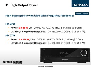11. High Output Power
High output power with Ultra Wide Frequency Response:
HK 3700:
 Power: 2 x 85 W, 20 – 20.000 Hz, <0...