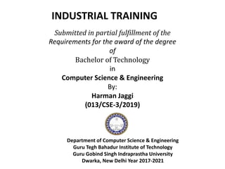 Submitted in partial fulfillment of the
Requirements for the award of the degree
of
Bachelor of Technology
in
Computer Science & Engineering
By:
Harman Jaggi
(013/CSE-3/2019)
Department of Computer Science & Engineering
Guru Tegh Bahadur Institute of Technology
Guru Gobind Singh Indraprastha University
Dwarka, New Delhi Year 2017-2021
INDUSTRIAL TRAINING
 