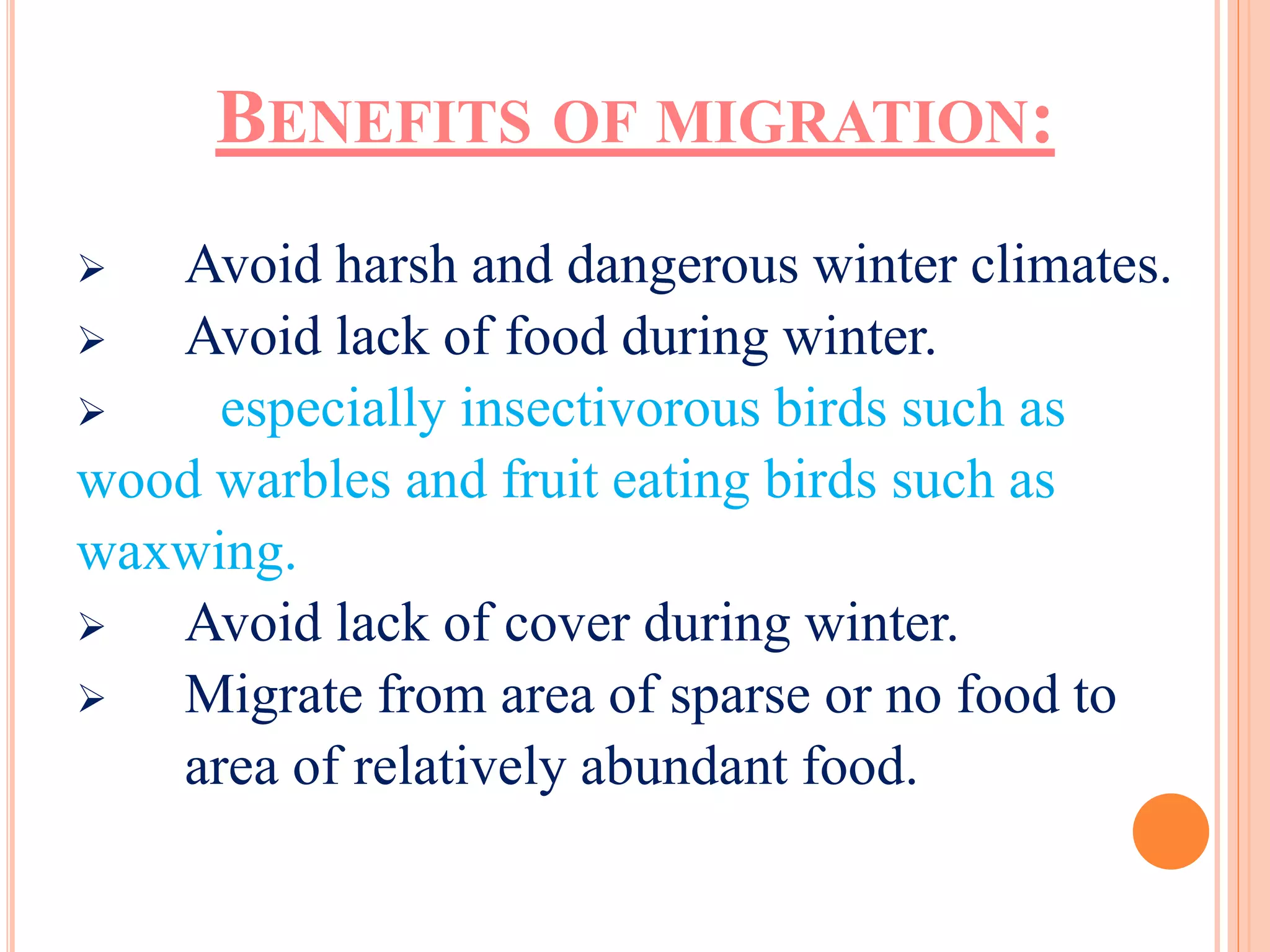 BENEFITS OF MIGRATION: 
 Avoid harsh and dangerous winter climates. 
 Avoid lack of food during winter. 
 especially insectivorous birds such as 
wood warbles and fruit eating birds such as 
waxwing. 
 Avoid lack of cover during winter. 
 Migrate from area of sparse or no food to 
area of relatively abundant food. 
 