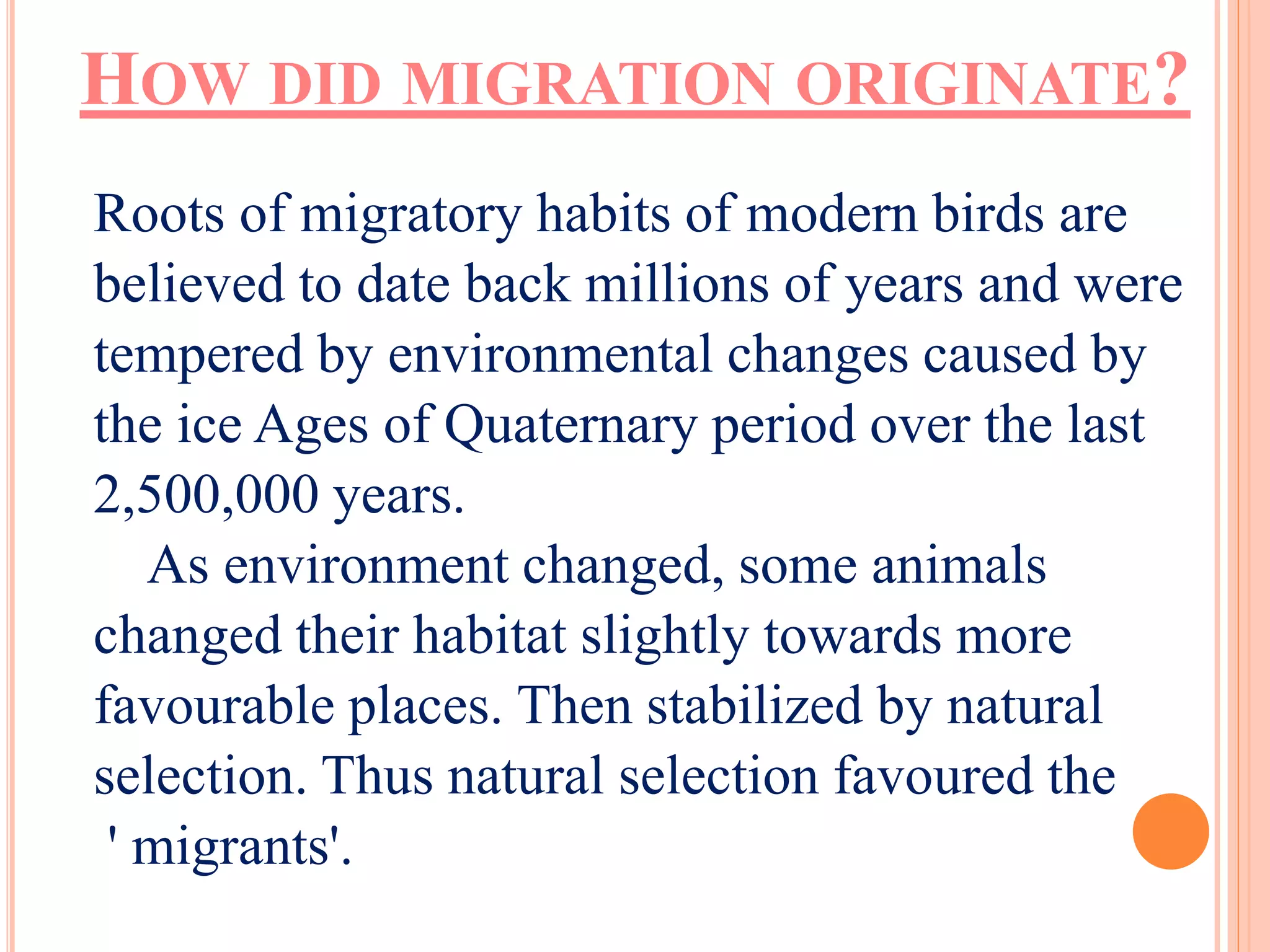 HOW DID MIGRATION ORIGINATE? 
Roots of migratory habits of modern birds are 
believed to date back millions of years and were 
tempered by environmental changes caused by 
the ice Ages of Quaternary period over the last 
2,500,000 years. 
As environment changed, some animals 
changed their habitat slightly towards more 
favourable places. Then stabilized by natural 
selection. Thus natural selection favoured the 
' migrants'. 
 