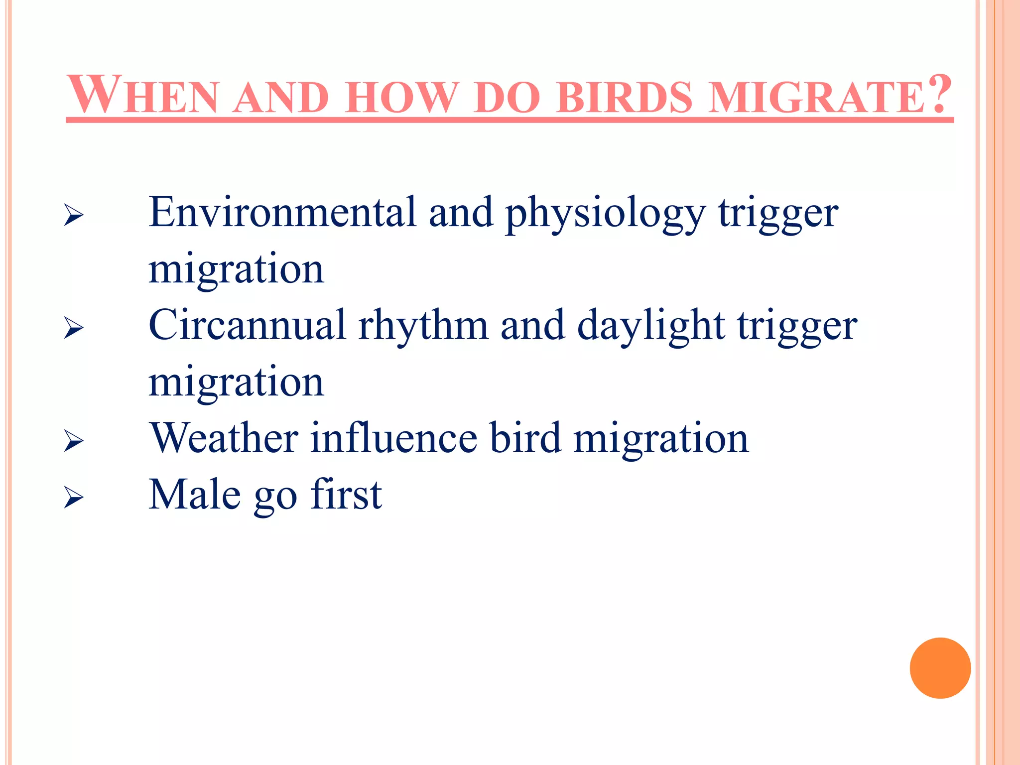 WHEN AND HOW DO BIRDS MIGRATE? 
 Environmental and physiology trigger 
migration 
 Circannual rhythm and daylight trigger 
migration 
 Weather influence bird migration 
 Male go first 
 