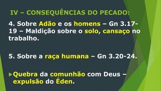 IV – CONSEQUÊNCIAS DO PECADO:
4. Sobre Adão e os homens – Gn 3.17-
19 – Maldição sobre o solo, cansaço no
trabalho.
5. Sobre a raça humana – Gn 3.20-24.
Quebra da comunhão com Deus –
expulsão do Éden.
 