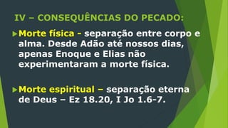 IV – CONSEQUÊNCIAS DO PECADO:
Morte física - separação entre corpo e
alma. Desde Adão até nossos dias,
apenas Enoque e Elias não
experimentaram a morte física.
Morte espiritual – separação eterna
de Deus – Ez 18.20, I Jo 1.6-7.
 