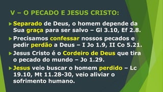 V – O PECADO E JESUS CRISTO:
 Separado de Deus, o homem depende da
Sua graça para ser salvo – Gl 3.10, Ef 2.8.
 Precisamos confessar nossos pecados e
pedir perdão a Deus – I Jo 1.9, II Co 5.21.
 Jesus Cristo é o Cordeiro de Deus que tira
o pecado do mundo – Jo 1.29.
 Jesus veio buscar o homem perdido – Lc
19.10, Mt 11.28-30, veio aliviar o
sofrimento humano.
 