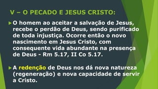 V – O PECADO E JESUS CRISTO:
 O homem ao aceitar a salvação de Jesus,
recebe o perdão de Deus, sendo purificado
de toda injustiça. Ocorre então o novo
nascimento em Jesus Cristo, com
consequente vida abundante na presença
de Deus - Rm 5.17, II Co 5.17.
 A redenção de Deus nos dá nova natureza
(regeneração) e nova capacidade de servir
a Cristo.
 