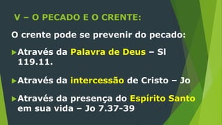 V – O PECADO E O CRENTE:
O crente pode se prevenir do pecado:
Através da Palavra de Deus – Sl
119.11.
Através da intercessão de Cristo – Jo
Através da presença do Espírito Santo
em sua vida – Jo 7.37-39
 