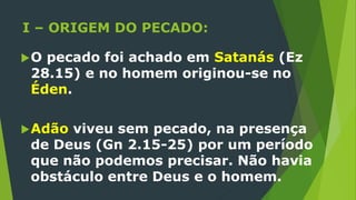 I – ORIGEM DO PECADO:
O pecado foi achado em Satanás (Ez
28.15) e no homem originou-se no
Éden.
Adão viveu sem pecado, na presença
de Deus (Gn 2.15-25) por um período
que não podemos precisar. Não havia
obstáculo entre Deus e o homem.
 