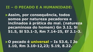II – O PECADO E A HUMANIDADE:
Assim, por consequência, todos
somos por natureza pecadores e
inclinados à prática do mal. (natureza
pecaminosa do homem) Gn 3.12, Sl
51.5, Sl 53.1-3, Rm 7.14-25, Ef 2.1-3.
O pecado é universal – Is 53.6, I Jo
1.10, Rm 3.10-12,23; 5.19, 8.22.
 