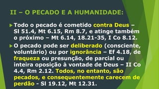 II – O PECADO E A HUMANIDADE:
 Todo o pecado é cometido contra Deus –
Sl 51.4, Mt 6.15, Rm 8.7, e atinge também
o próximo – Mt 6.14, 18.21-35, I Co 8.12.
 O pecado pode ser deliberado (consciente,
voluntário) ou por ignorância – Ef 4.18, de
fraqueza ou presunção, de parcial ou
inteira oposição à vontade de Deus – II Co
4.4, Rm 2.12. Todos, no entanto, são
pecados, e consequentemente carecem de
perdão - Sl 19.12, Mt 12.31.
 