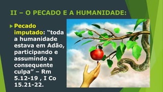 II – O PECADO E A HUMANIDADE:
 Pecado
imputado: “toda
a humanidade
estava em Adão,
participando e
assumindo a
consequente
culpa” – Rm
5.12-19 , I Co
15.21-22.
 