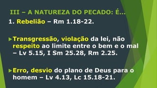 III – A NATUREZA DO PECADO: É...
1. Rebelião – Rm 1.18-22.
Transgressão, violação da lei, não
respeito ao limite entre o bem e o mal
– Lv 5.15, I Sm 25.28, Rm 2.25.
Erro, desvio do plano de Deus para o
homem – Lv 4.13, Lc 15.18-21.
 