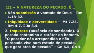 III – A NATUREZA DO PECADO: É...
Não submissão à vontade de Deus – Rm
1.18-32.
Iniquidade e perversidade – Mt 7.23,
Rm 4.7, I Jo 3.4.
2. Impureza (ausência de santidade). O
pecado contamina o caráter do homem.
“O pecador não arrependido e não
perdoado vive num estado de pecado,
que gera atos de pecado” – Gn 6.5, Gn 4.
 