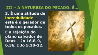 III – A NATUREZA DO PECADO: É...
3. É uma atitude de
incredulidade –
este é o gerador de
todos os pecados.
E a rejeição do
plano salvador de
Deus – Jo 16.8-9,
6.36, I Jo 5.10-12.
 
