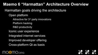 Maemo 6 “Harmattan” Architecture Overview Harmattan goals driving the architecture Open platform Attractive for 3 rd  party innovations Platform hacking R&D productivity Iconic user experience Integrated internet services Improved developer offering Cross-platform Qt as basis 