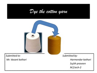 Dye the cotton yarn Submitted to-                                                                     Submitted by-  Mr. VasantkothariHarmendarkothari Sujithpraveen                                                                                                           M.f.tech-2 