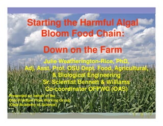 Starting the Harmful Algal
            Bloom Food Chain:
                 Down on the Farm
               Julie Weatherington-Rice, PhD,
        Adj. Asst. Prof. OSU Dept. Food, Agricultural,
                   & Biological Engineering
               Sr. Scientist Bennett & Williams
                Co-coordinator OFFWG (OAS)
Presented on behalf of the
Ohio Fracture Flow Working Group
(Ohio Academy of Science)
 