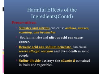Harmful Effects of the
Ingredients(Contd)
Preservatives:
 Nitrates and nitrites can cause asthma, nausea,

vomiting, and headaches
 Sodium nitrite and nitrous acid can cause
cancer.
 Benzoic acid aka sodium benzoate can cause
severe allergic reaction and even death in some
people.
 Sulfur dioxide destroys the vitamin B contained
in fruits and vegetables.

 
