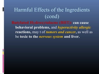 Harmful Effects of the Ingredients
(cond)
Butylated Hydroxytoluene (BHT): can cause
behavioral problems, and hyperactivity allergic
reactions, may t of tumors and cancer, as well as
be toxic to the nervous system and liver.

 