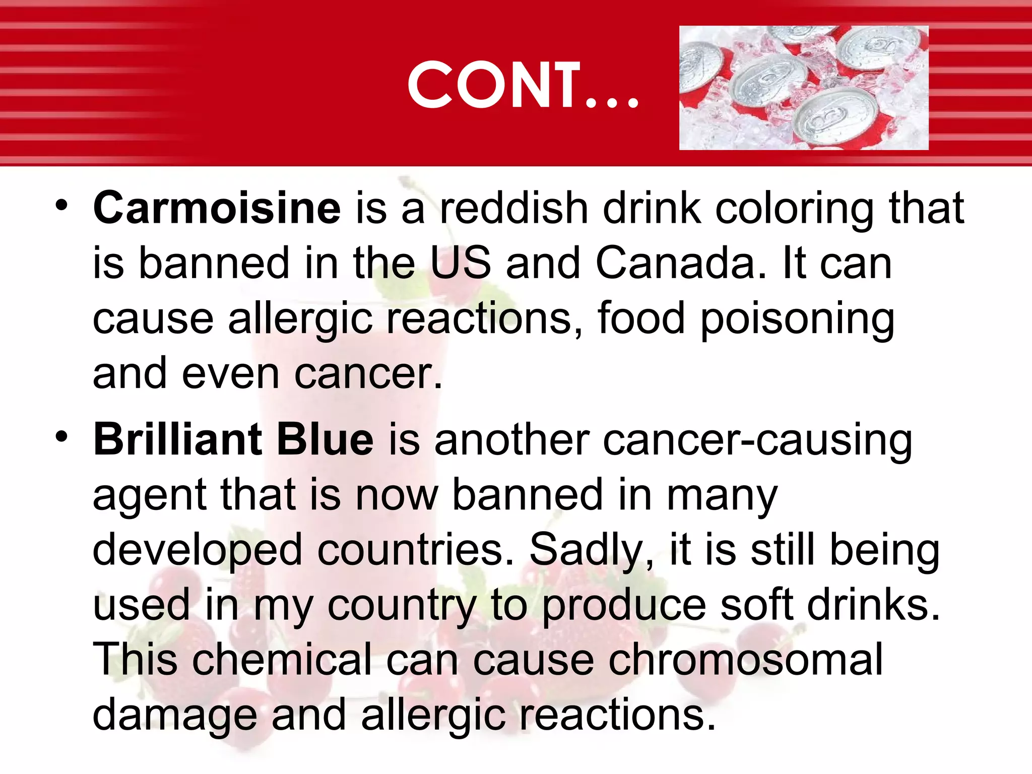 CONT…
• Carmoisine is a reddish drink coloring that
is banned in the US and Canada. It can
cause allergic reactions, food poisoning
and even cancer.
• Brilliant Blue is another cancer-causing
agent that is now banned in many
developed countries. Sadly, it is still being
used in my country to produce soft drinks.
This chemical can cause chromosomal
damage and allergic reactions.
 
