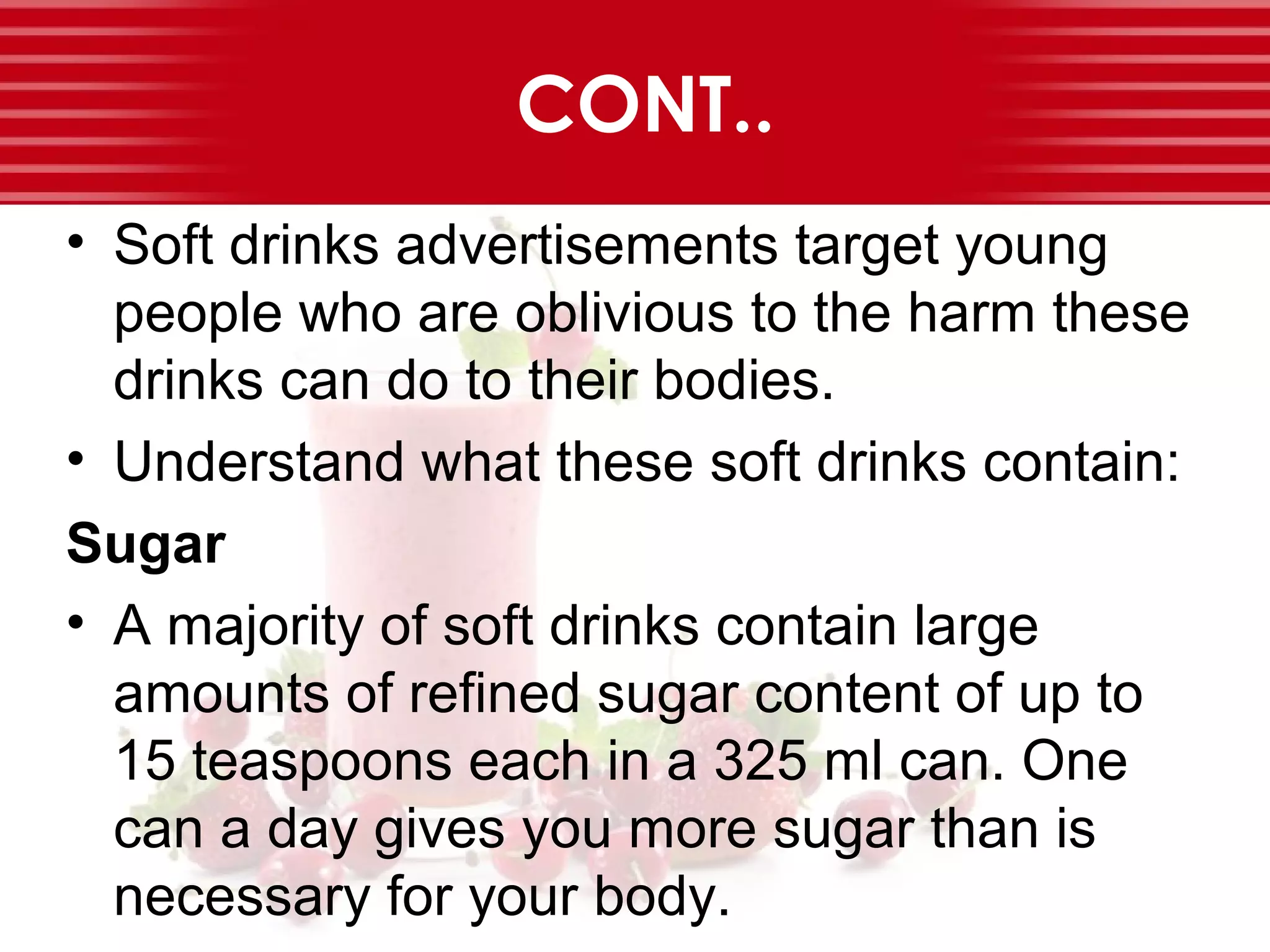 CONT..
• Soft drinks advertisements target young
people who are oblivious to the harm these
drinks can do to their bodies.
• Understand what these soft drinks contain:
Sugar
• A majority of soft drinks contain large
amounts of refined sugar content of up to
15 teaspoons each in a 325 ml can. One
can a day gives you more sugar than is
necessary for your body.
 