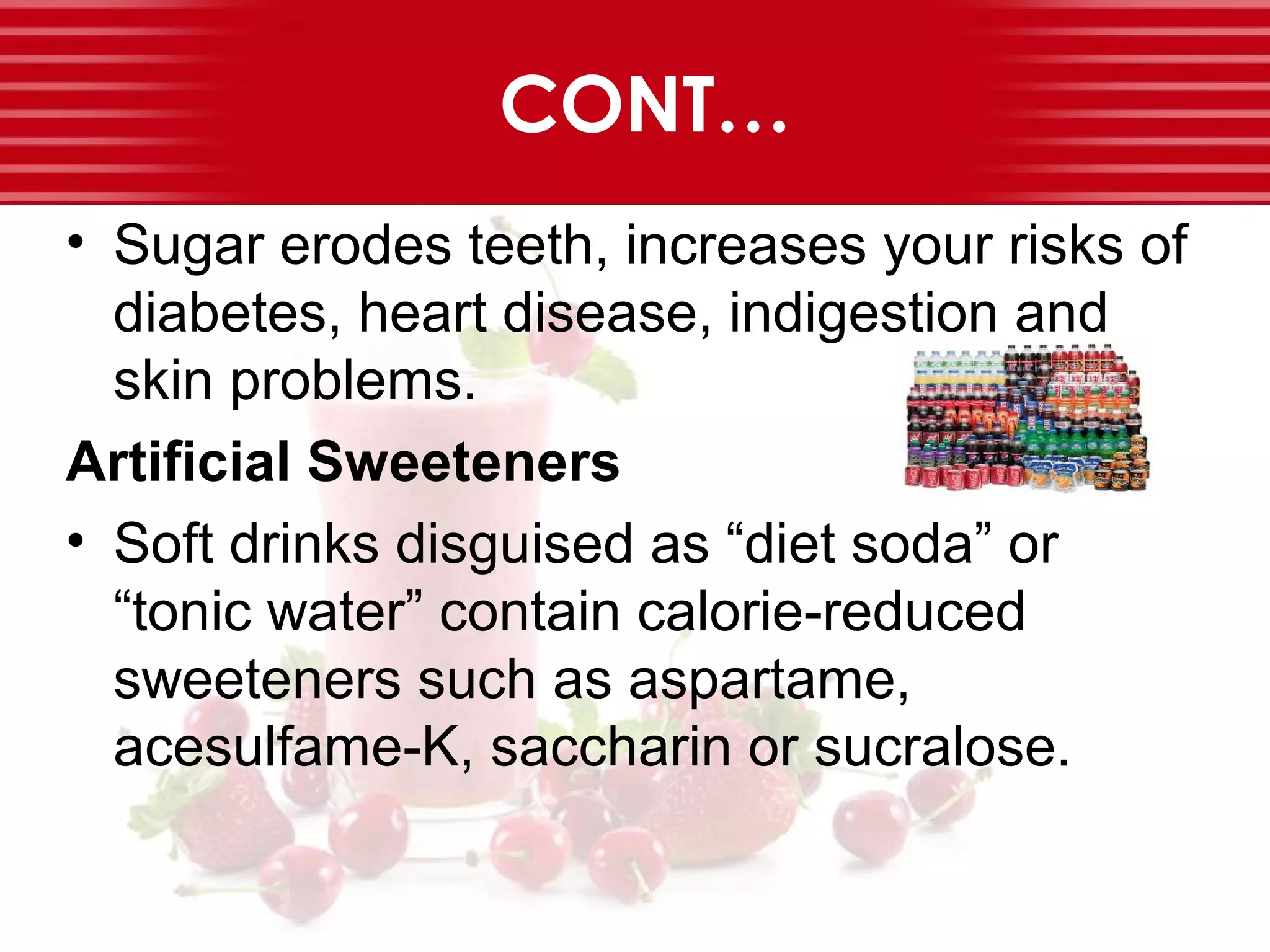 CONT…
• Sugar erodes teeth, increases your risks of
diabetes, heart disease, indigestion and
skin problems.
Artificial Sweeteners
• Soft drinks disguised as “diet soda” or
“tonic water” contain calorie-reduced
sweeteners such as aspartame,
acesulfame-K, saccharin or sucralose.
 