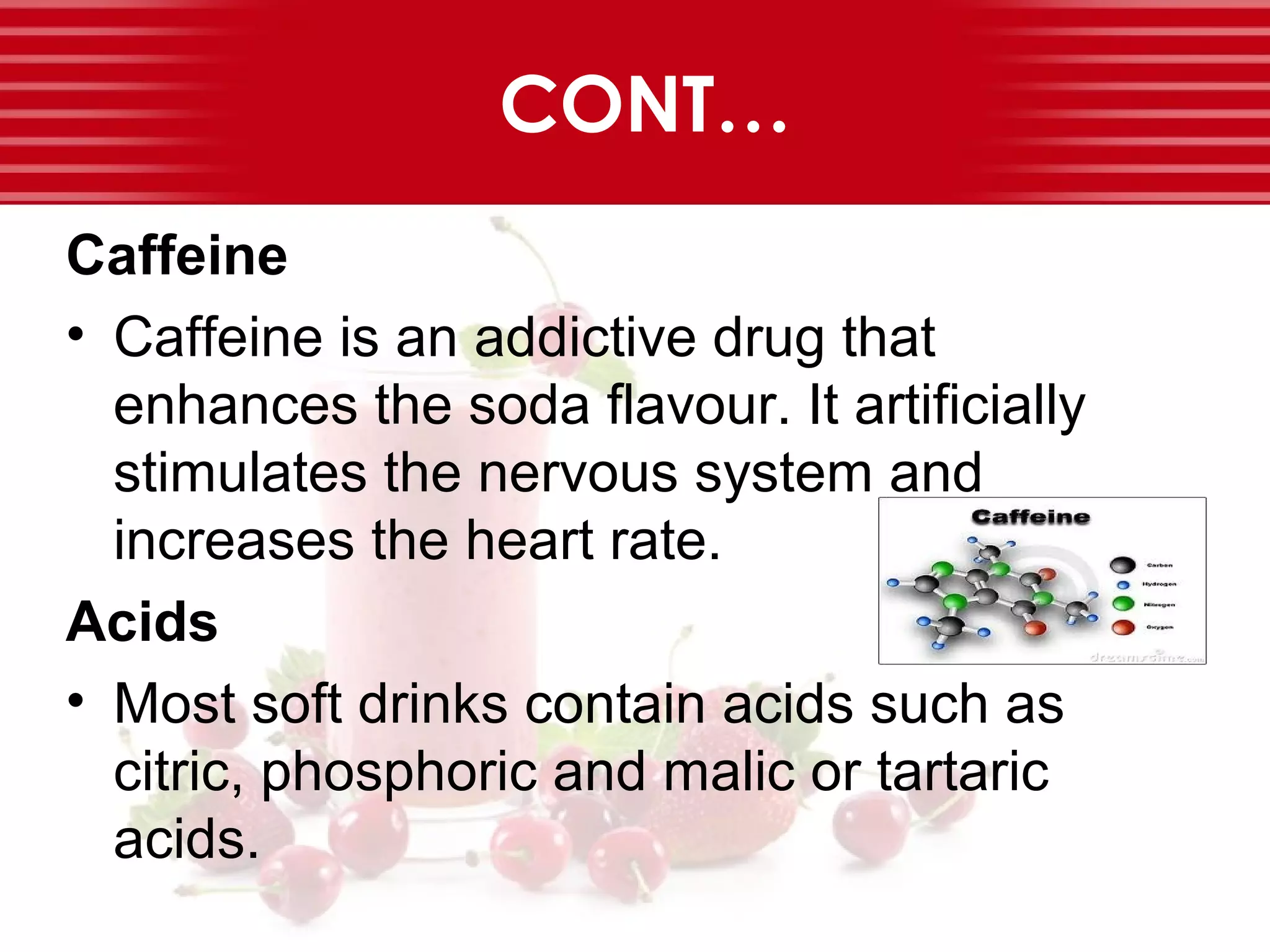 CONT…
Caffeine
• Caffeine is an addictive drug that
enhances the soda flavour. It artificially
stimulates the nervous system and
increases the heart rate.
Acids
• Most soft drinks contain acids such as
citric, phosphoric and malic or tartaric
acids.
 
