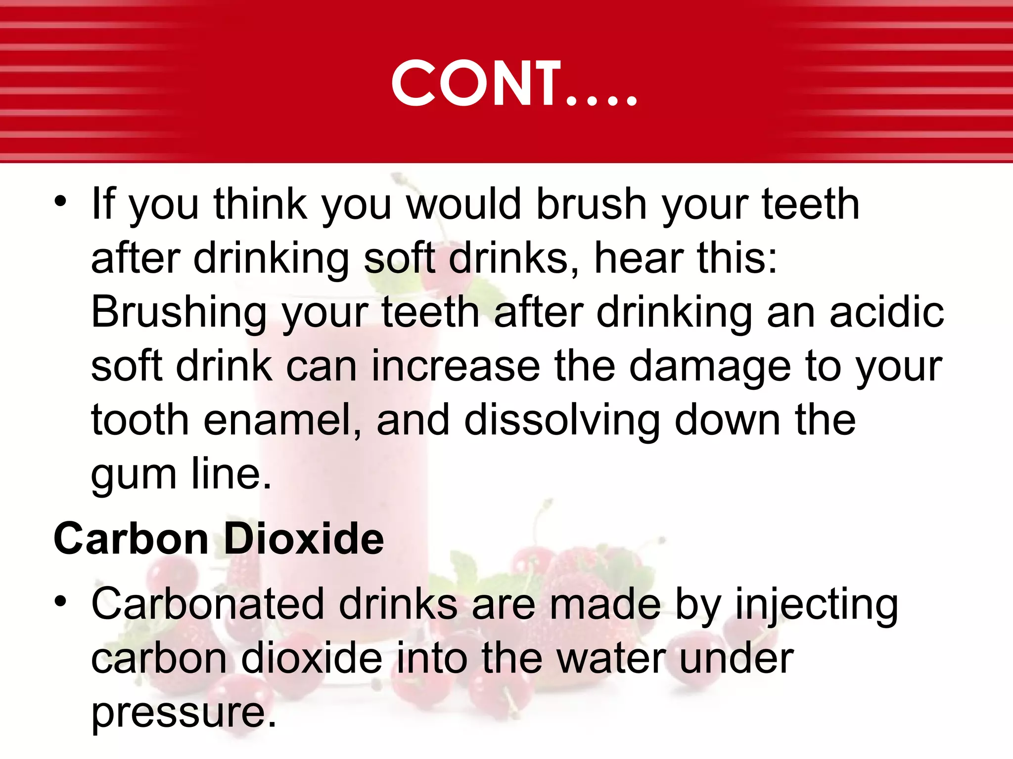 CONT….
• If you think you would brush your teeth
after drinking soft drinks, hear this:
Brushing your teeth after drinking an acidic
soft drink can increase the damage to your
tooth enamel, and dissolving down the
gum line.
Carbon Dioxide
• Carbonated drinks are made by injecting
carbon dioxide into the water under
pressure.
 