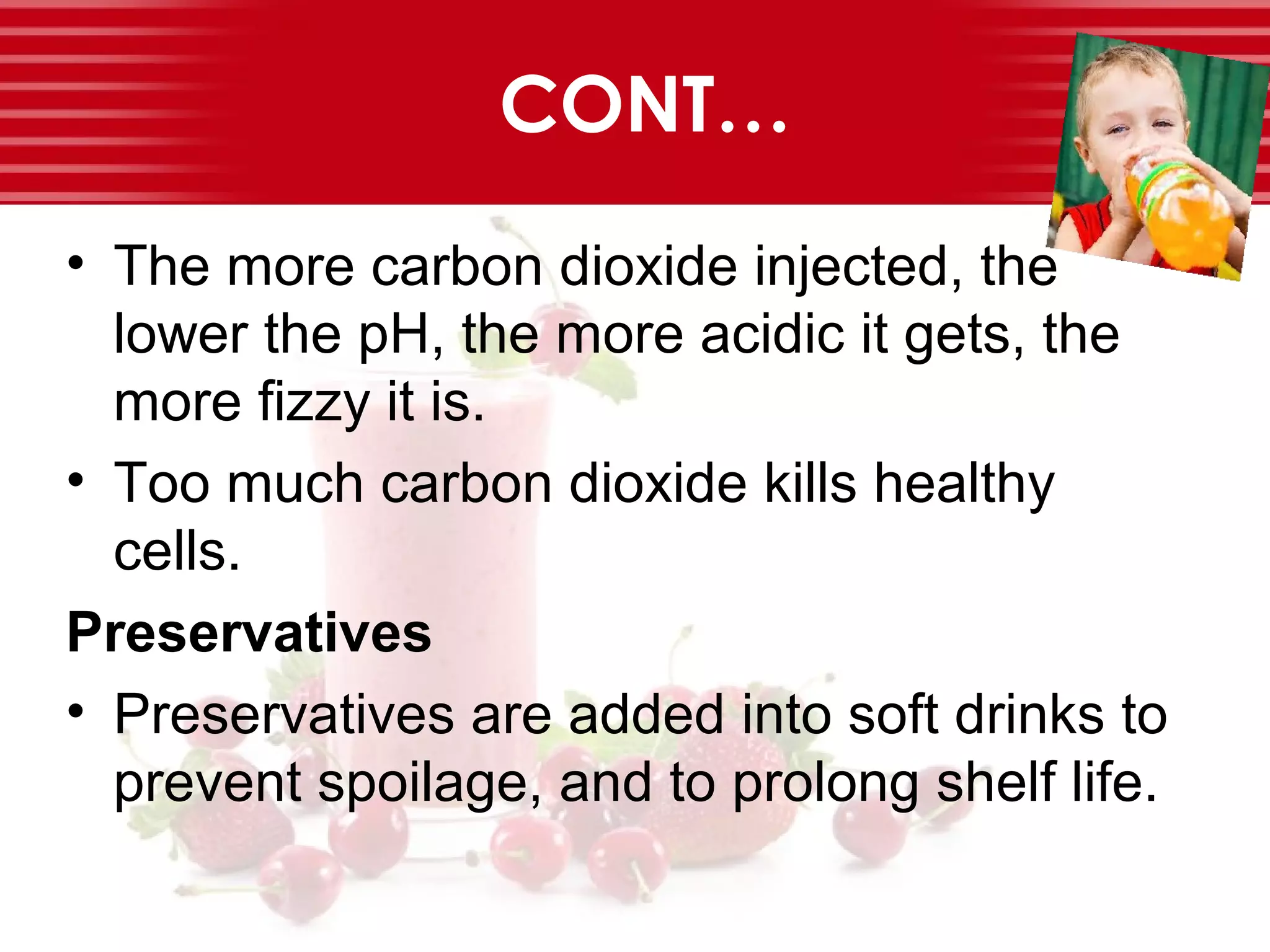 CONT…
• The more carbon dioxide injected, the
lower the pH, the more acidic it gets, the
more fizzy it is.
• Too much carbon dioxide kills healthy
cells.
Preservatives
• Preservatives are added into soft drinks to
prevent spoilage, and to prolong shelf life.
 